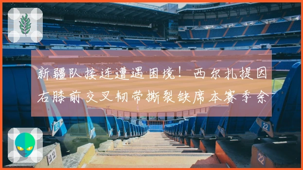 新疆队接连遭遇困境！西尔扎提因右膝前交叉韧带撕裂缺席本赛季余下赛事