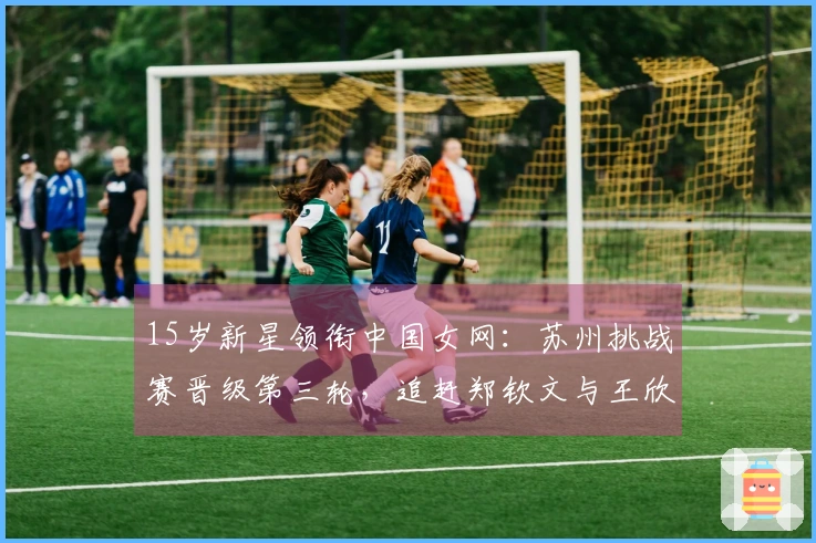 15岁新星领衔中国女网：苏州挑战赛晋级第三轮，追赶郑钦文与王欣瑜