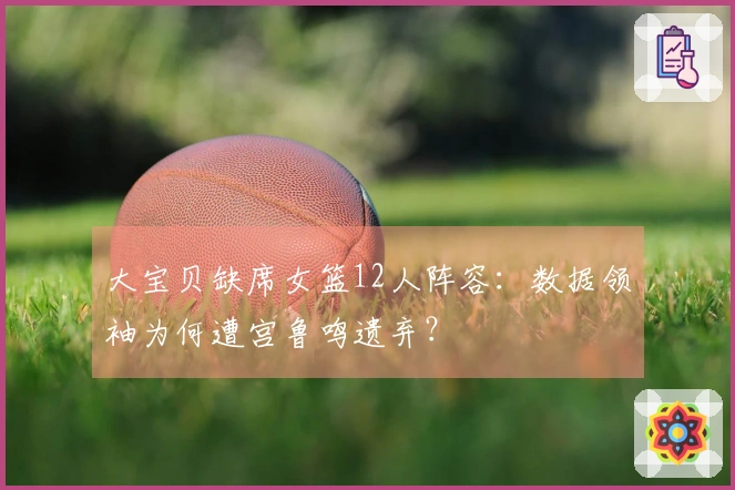 大宝贝缺席女篮12人阵容：数据领袖为何遭宫鲁鸣遗弃？
