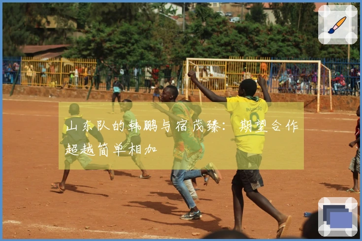 山东队的韩鹏与宿茂臻：期望合作超越简单相加