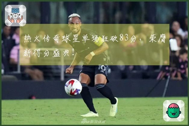 热火传奇球星单场狂砍83分，荣膺新得分盛典！