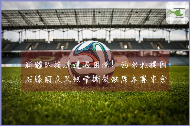 新疆队接连遭遇困境！西尔扎提因右膝前交叉韧带撕裂缺席本赛季余下赛事