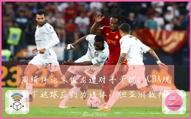 周琦评论朱俊龙遭对手干扰：CBA规则下这球应判为违体，但亚洲裁判并不这样裁决