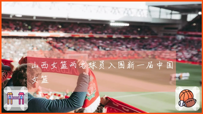 山西女篮两名球员入围新一届中国女篮
