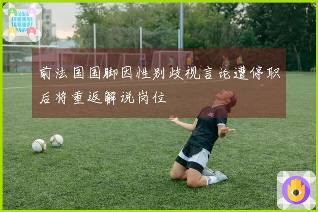 前法国国脚因性别歧视言论遭停职后将重返解说岗位