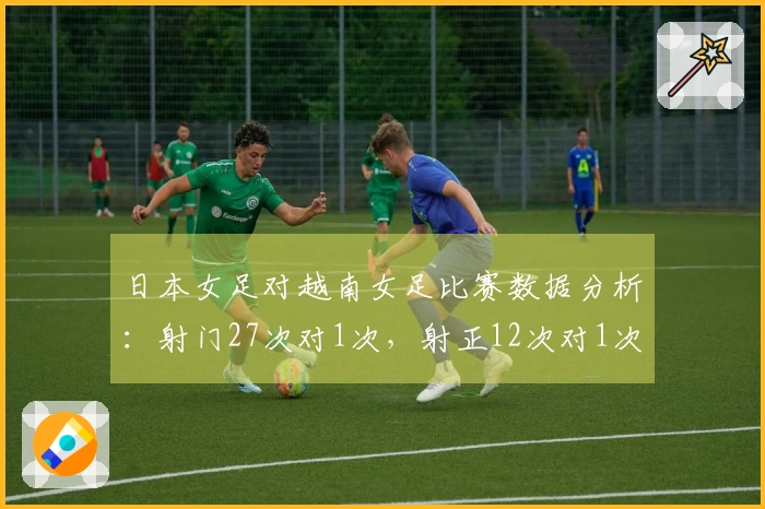 日本女足对越南女足比赛数据分析：射门27次对1次，射正12次对1次，控球率占优82%