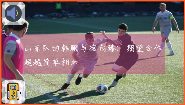 山东队的韩鹏与宿茂臻：期望合作超越简单相加
