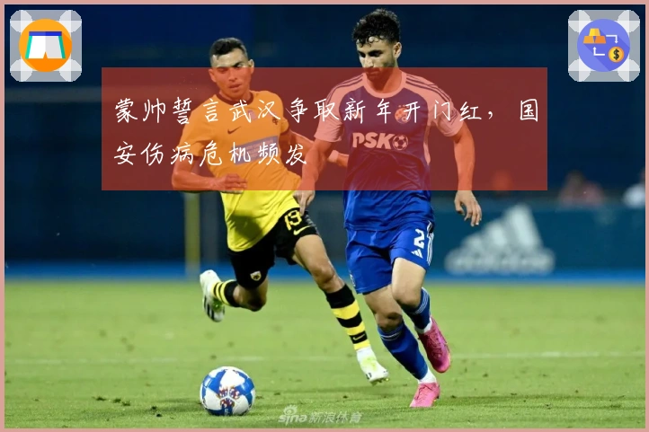 蒙帅誓言武汉争取新年开门红，国安伤病危机频发