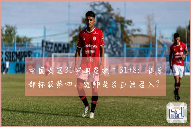 中国女篮31岁明星砍下31+8：俱乐部杯获第四，宫帅是否应该召入？
