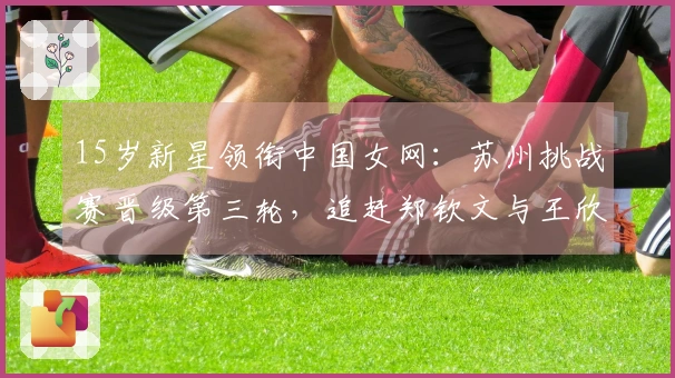 15岁新星领衔中国女网：苏州挑战赛晋级第三轮，追赶郑钦文与王欣瑜