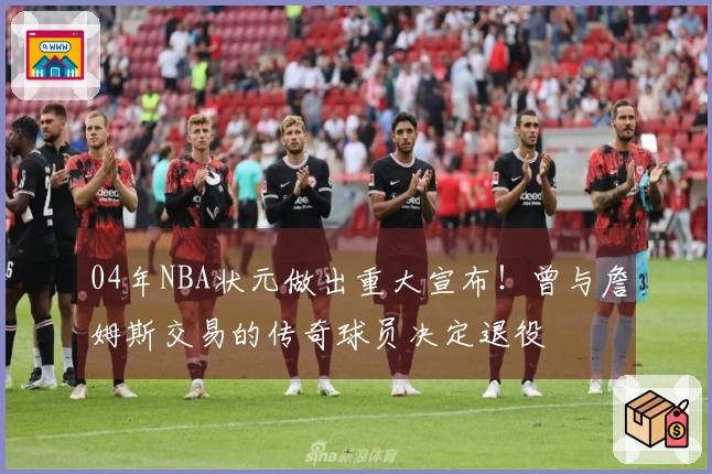 04年NBA状元做出重大宣布！曾与詹姆斯交易的传奇球员决定退役