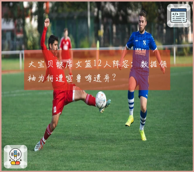 大宝贝缺席女篮12人阵容：数据领袖为何遭宫鲁鸣遗弃？