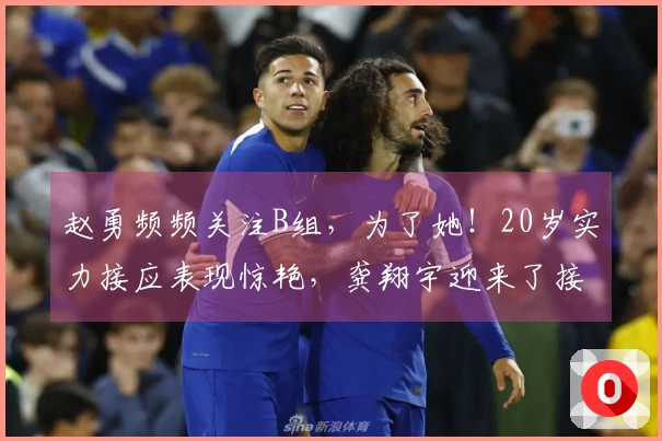 赵勇频频关注B组，为了她！20岁实力接应表现惊艳，龚翔宇迎来了接班人