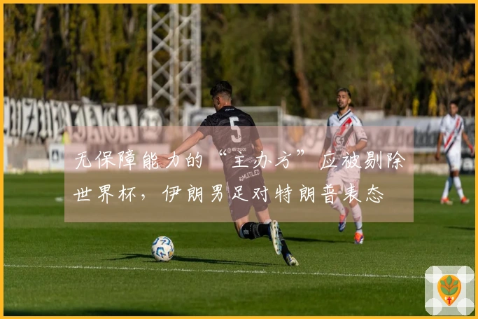 无保障能力的“主办方”应被剔除世界杯，伊朗男足对特朗普表态