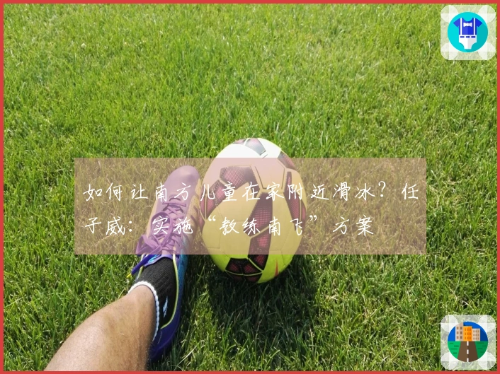 如何让南方儿童在家附近滑冰？任子威：实施“教练南飞”方案