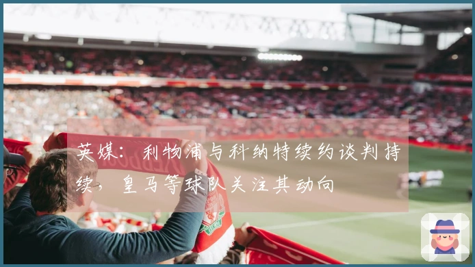 英媒：利物浦与科纳特续约谈判持续，皇马等球队关注其动向